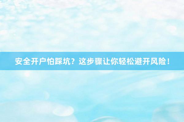 安全开户怕踩坑？这步骤让你轻松避开风险！