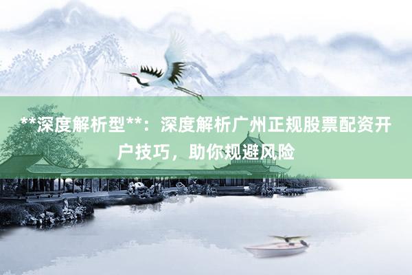 **深度解析型**：深度解析广州正规股票配资开户技巧，助你规避风险
