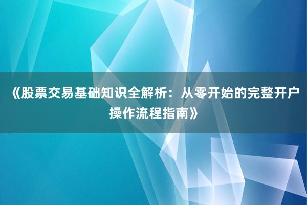 《股票交易基础知识全解析：从零开始的完整开户操作流程指南》