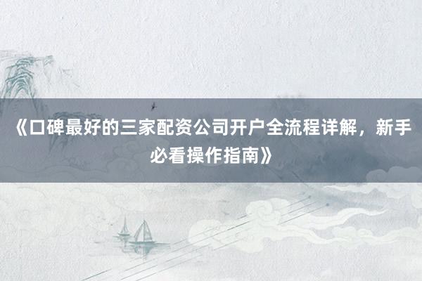《口碑最好的三家配资公司开户全流程详解，新手必看操作指南》