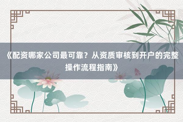 《配资哪家公司最可靠？从资质审核到开户的完整操作流程指南》