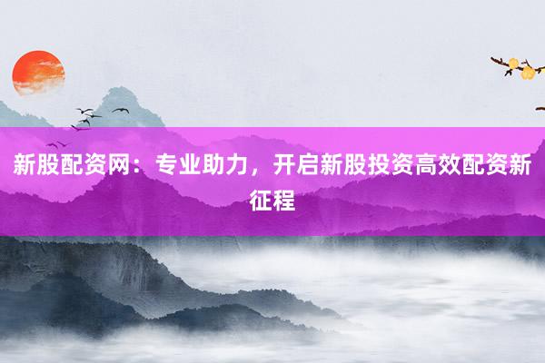 新股配资网：专业助力，开启新股投资高效配资新征程
