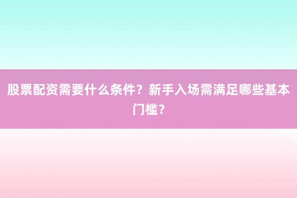 股票配资需要什么条件？新手入场需满足哪些基本门槛？