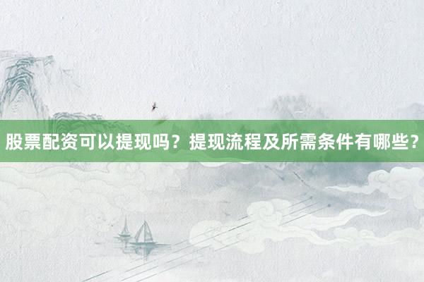 股票配资可以提现吗？提现流程及所需条件有哪些？
