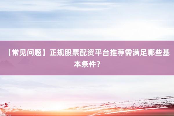 【常见问题】正规股票配资平台推荐需满足哪些基本条件？