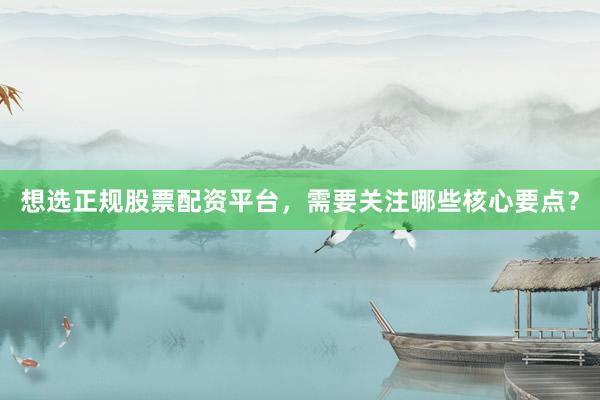 想选正规股票配资平台，需要关注哪些核心要点？