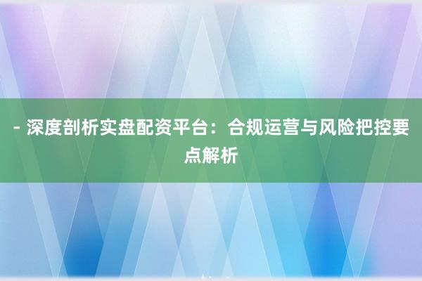 - 深度剖析实盘配资平台：合规运营与风险把控要点解析