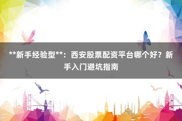 **新手经验型**：西安股票配资平台哪个好？新手入门避坑指南