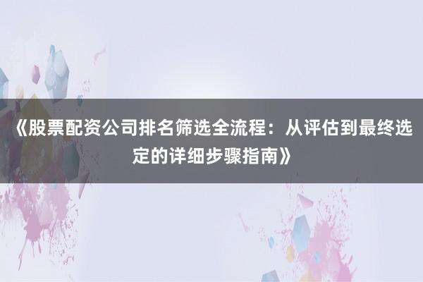 《股票配资公司排名筛选全流程：从评估到最终选定的详细步骤指南》