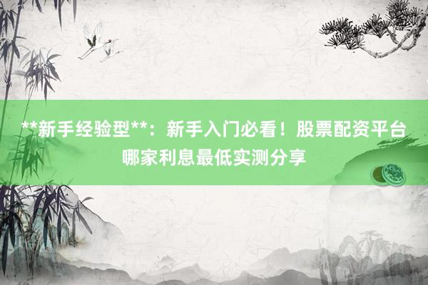 **新手经验型**：新手入门必看！股票配资平台哪家利息最低实测分享