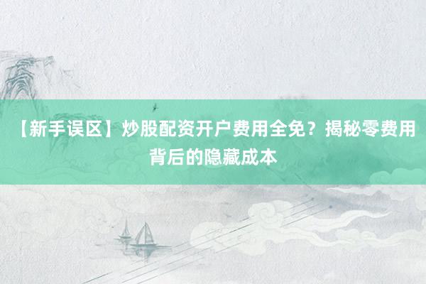 【新手误区】炒股配资开户费用全免？揭秘零费用背后的隐藏成本