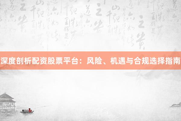 深度剖析配资股票平台：风险、机遇与合规选择指南