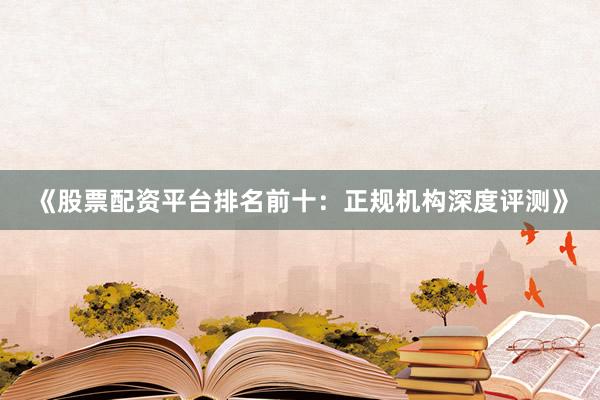 《股票配资平台排名前十：正规机构深度评测》