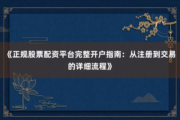《正规股票配资平台完整开户指南：从注册到交易的详细流程》