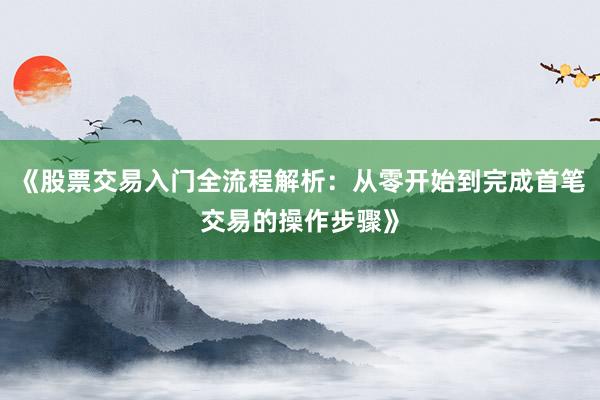 《股票交易入门全流程解析：从零开始到完成首笔交易的操作步骤》