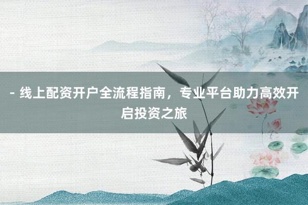 - 线上配资开户全流程指南，专业平台助力高效开启投资之旅