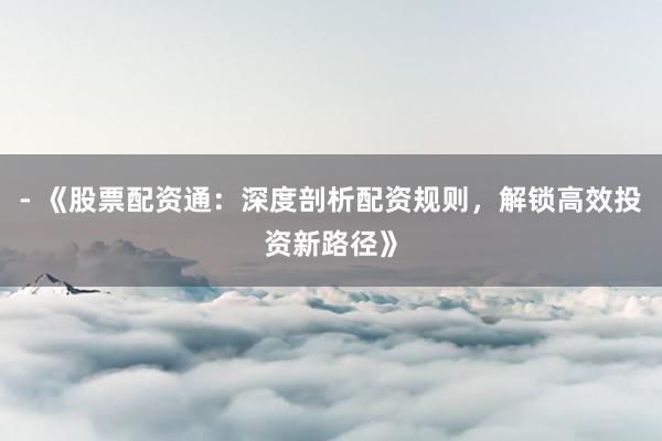 - 《股票配资通：深度剖析配资规则，解锁高效投资新路径》
