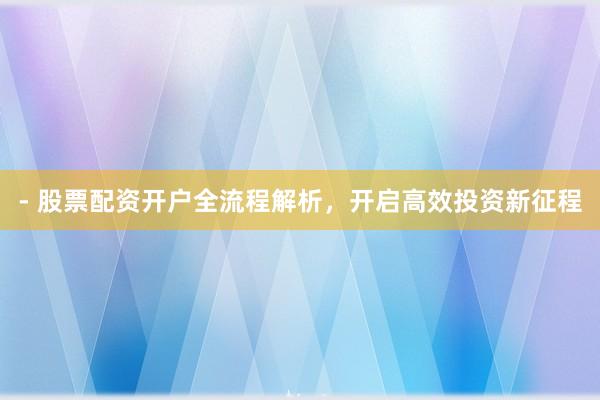- 股票配资开户全流程解析，开启高效投资新征程