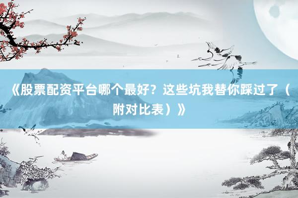 《股票配资平台哪个最好？这些坑我替你踩过了（附对比表）》