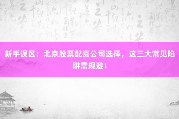 新手误区：北京股票配资公司选择，这三大常见陷阱需规避！