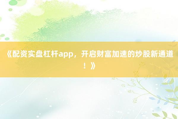 《配资实盘杠杆app，开启财富加速的炒股新通道！》