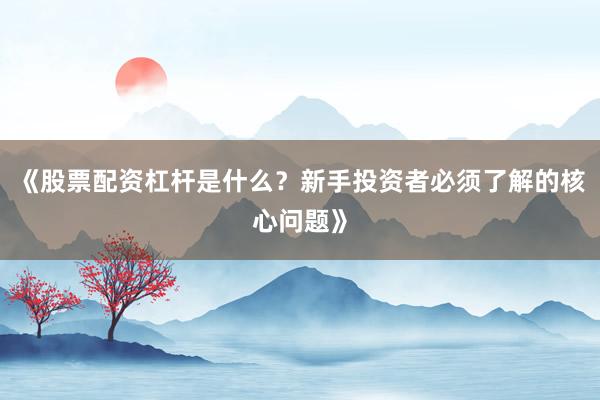 《股票配资杠杆是什么？新手投资者必须了解的核心问题》