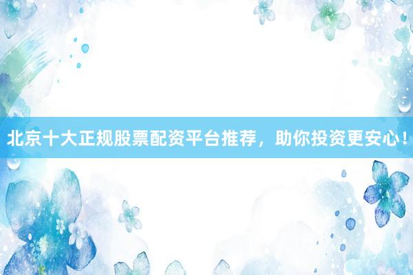 北京十大正规股票配资平台推荐，助你投资更安心！