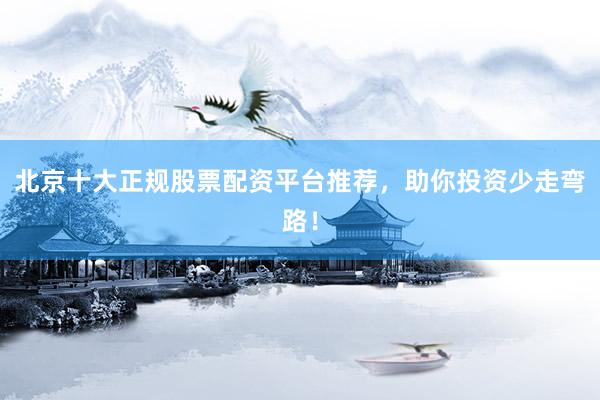 北京十大正规股票配资平台推荐，助你投资少走弯路！