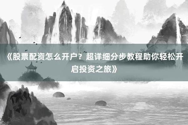 《股票配资怎么开户？超详细分步教程助你轻松开启投资之旅》