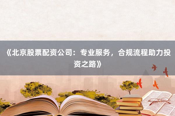 《北京股票配资公司：专业服务，合规流程助力投资之路》