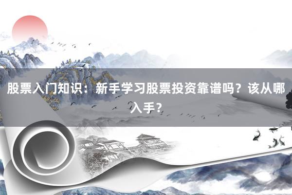 股票入门知识：新手学习股票投资靠谱吗？该从哪入手？
