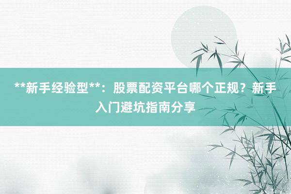 **新手经验型**：股票配资平台哪个正规？新手入门避坑指南分享