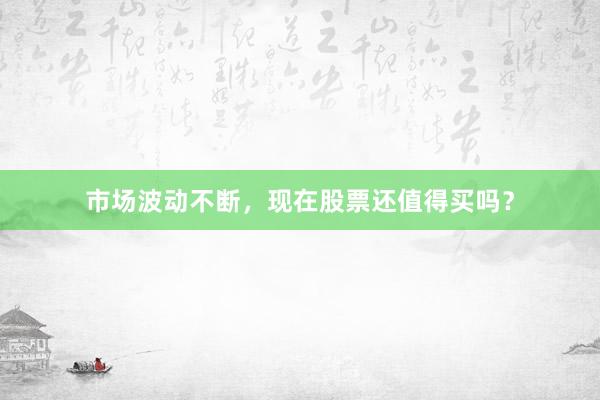市场波动不断，现在股票还值得买吗？