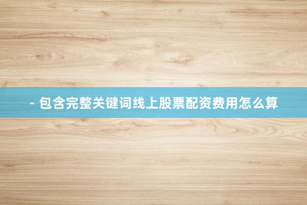 - 包含完整关键词线上股票配资费用怎么算