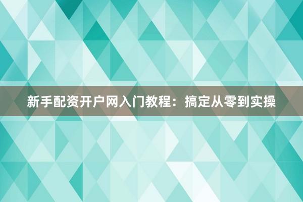 新手配资开户网入门教程：搞定从零到实操