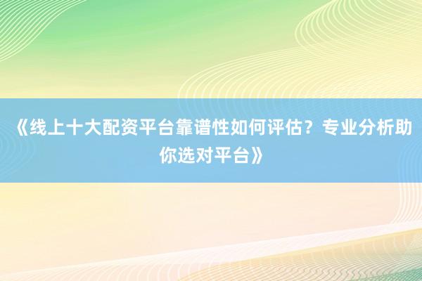 《线上十大配资平台靠谱性如何评估？专业分析助你选对平台》