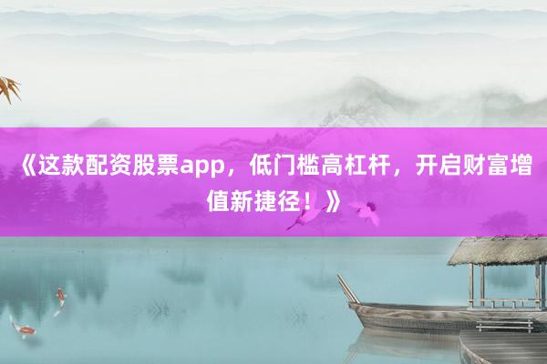 《这款配资股票app，低门槛高杠杆，开启财富增值新捷径！》