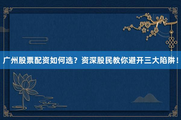 广州股票配资如何选？资深股民教你避开三大陷阱！
