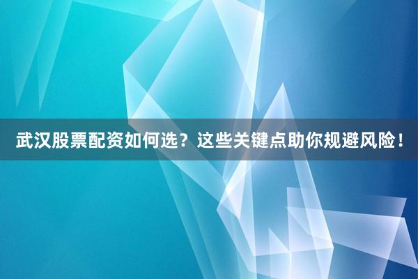 武汉股票配资如何选？这些关键点助你规避风险！