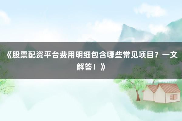 《股票配资平台费用明细包含哪些常见项目？一文解答！》