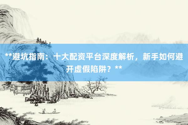 **避坑指南：十大配资平台深度解析，新手如何避开虚假陷阱？**