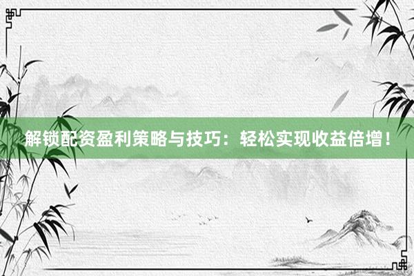 解锁配资盈利策略与技巧：轻松实现收益倍增！