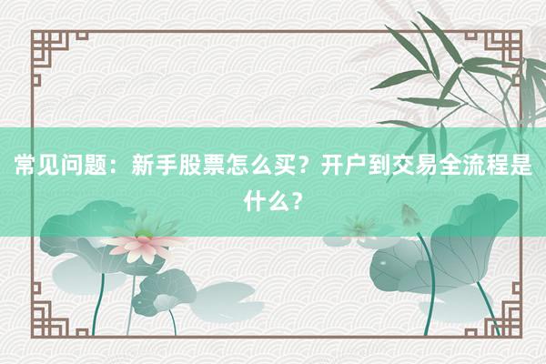 常见问题：新手股票怎么买？开户到交易全流程是什么？