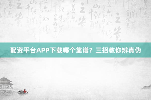 配资平台APP下载哪个靠谱？三招教你辨真伪