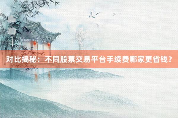对比揭秘：不同股票交易平台手续费哪家更省钱？