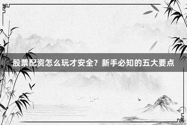 股票配资怎么玩才安全？新手必知的五大要点