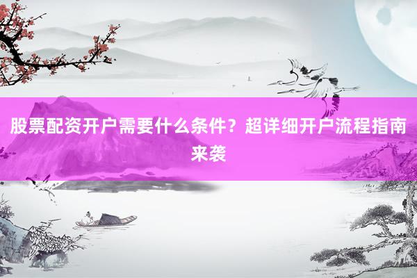 股票配资开户需要什么条件？超详细开户流程指南来袭