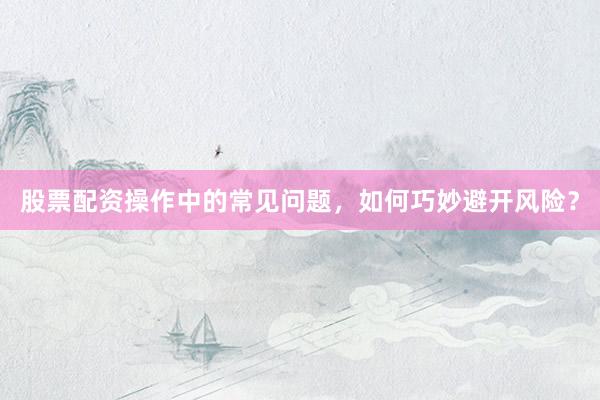 股票配资操作中的常见问题，如何巧妙避开风险？
