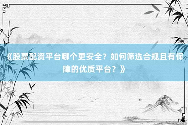 《股票配资平台哪个更安全？如何筛选合规且有保障的优质平台？》