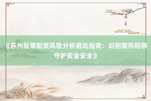 《苏州股票配资风险分析避坑指南：识别隐形陷阱守护资金安全》